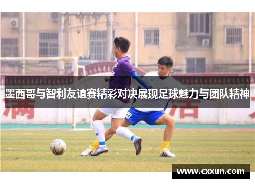 墨西哥与智利友谊赛精彩对决展现足球魅力与团队精神